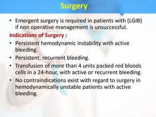 Surgery
• Emergent surgery is required in patients with (LGIB)
  if non operative management is unsuccessful.
Indications of Surgery :
• Persistent hemodynamic instability with active
  bleeding.
• Persistent, recurrent bleeding.
• Transfusion of more than 4 units packed red bloods
  cells in a 24-hour, with active or recurrent bleeding.
• No contraindications exist with regard to surgery in
  hemodynamically unstable patients with active
  bleeding.
 