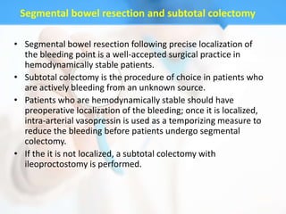 Segmental bowel resection and subtotal colectomy

• Segmental bowel resection following precise localization of
  the bleeding point is a well-accepted surgical practice in
  hemodynamically stable patients.
• Subtotal colectomy is the procedure of choice in patients who
  are actively bleeding from an unknown source.
• Patients who are hemodynamically stable should have
  preoperative localization of the bleeding; once it is localized,
  intra-arterial vasopressin is used as a temporizing measure to
  reduce the bleeding before patients undergo segmental
  colectomy.
• If the it is not localized, a subtotal colectomy with
  ileoproctostomy is performed.
 