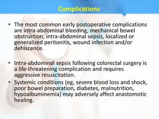 Complications

• The most common early postoperative complications
  are intra-abdominal bleeding, mechanical bowel
  obstruction, intra-abdominal sepsis, localized or
  generalized peritonitis, wound infection and/or
  dehiscence.

• Intra-abdominal sepsis following colorectal surgery is
  a life-threatening complication and requires
  aggressive resuscitation.
• Systemic conditions (eg, severe blood loss and shock,
  poor bowel preparation, diabetes, malnutrition,
  hypoalbuminemia) may adversely affect anastomotic
  healing.
 