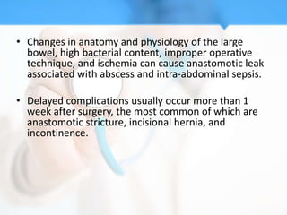 • Changes in anatomy and physiology of the large
  bowel, high bacterial content, improper operative
  technique, and ischemia can cause anastomotic leak
  associated with abscess and intra-abdominal sepsis.

• Delayed complications usually occur more than 1
  week after surgery, the most common of which are
  anastomotic stricture, incisional hernia, and
  incontinence.
 