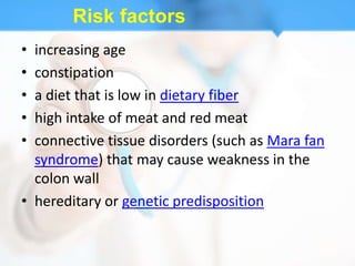 Risk factors
• increasing age
• constipation
• a diet that is low in dietary fiber
• high intake of meat and red meat
• connective tissue disorders (such as Mara fan
  syndrome) that may cause weakness in the
  colon wall
• hereditary or genetic predisposition
 