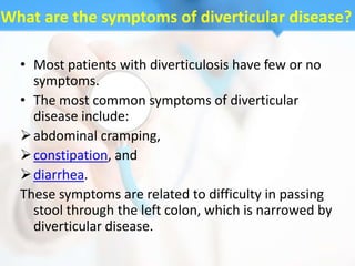 What are the symptoms of diverticular disease?

  • Most patients with diverticulosis have few or no
    symptoms.
  • The most common symptoms of diverticular
    disease include:
   abdominal cramping,
   constipation, and
   diarrhea.
  These symptoms are related to difficulty in passing
    stool through the left colon, which is narrowed by
    diverticular disease.
 