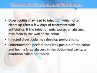 Abscess, Perforation, and Peritonitis


• Diverticulitis may lead to infection, which often
  clears up after a few days of treatment with
  antibiotics. If the infection gets worse, an abscess
  may form in the wall of the colon.
• Infected diverticula may develop perforations.
• Sometimes the perforations leak pus out of the colon
  and form a large abscess in the abdominal cavity, a
  condition called peritonitis.
 