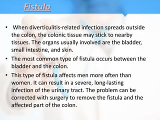 Fistula

• When diverticulitis-related infection spreads outside
  the colon, the colonic tissue may stick to nearby
  tissues. The organs usually involved are the bladder,
  small intestine, and skin.
• The most common type of fistula occurs between the
  bladder and the colon.
• This type of fistula affects men more often than
  women. It can result in a severe, long-lasting
  infection of the urinary tract. The problem can be
  corrected with surgery to remove the fistula and the
  affected part of the colon.
 