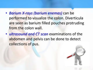 • Barium X-rays (barium enemas) can be
  performed to visualize the colon. Diverticula
  are seen as barium filled pouches protruding
  from the colon wall.
• ultrasound and CT scan examinations of the
  abdomen and pelvis can be done to detect
  collections of pus.
 