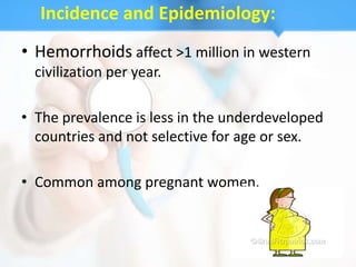 Incidence and Epidemiology:
• Hemorrhoids affect >1 million in western
  civilization per year.

• The prevalence is less in the underdeveloped
  countries and not selective for age or sex.

• Common among pregnant women.
 