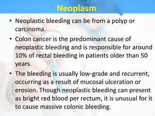 Neoplasm
• Neoplastic bleeding can be from a polyp or
  carcinoma.
• Colon cancer is the predominant cause of
  neoplastic bleeding and is responsible for around
  10% of rectal bleeding in patients older than 50
  years.
• The bleeding is usually low-grade and recurrent,
  occurring as a result of mucosal ulceration or
  erosion. Though neoplastic bleeding can present
  as bright red blood per rectum, it is unusual for it
  to cause massive colonic bleeding.
 