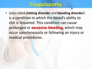 Coagulopathy
• (also called clotting disorder and bleeding disorder)
  is a condition in which the blood’s ability to
  clot is impaired. This condition can cause
  prolonged or excessive bleeding, which may
  occur spontaneously or following an injury or
  medical procedures.
 