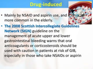 Drug-induced
• Mainly by NSAID and aspirin use, and it is
  more common in the elderly.
• The 2008 Scottish Intercollegiate Guidelines
  Network (SIGN) guideline on the
  management of acute upper and lower
  gastrointestinal bleeding warns that oral
  anticoagulants or corticosteroids should be
  used with caution in patients at risk of GIB,
  especially in those who take NSAIDs or aspirin
 