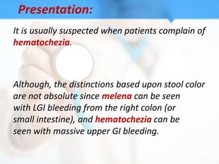 Presentation:
It is usually suspected when patients complain of
hematochezia.



Although, the distinctions based upon stool color
are not absolute since melena can be seen
with LGI bleeding from the right colon (or
small intestine), and hematochezia can be
seen with massive upper GI bleeding.
 