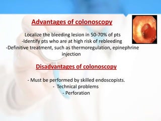 Advantages of colonoscopy
       -Localize the bleeding lesion in 50-70% of pts
        -Identify pts who are at high risk of rebleeding
-Definitive treatment, such as thermoregulation, epinephrine
                           injection

             Disadvantages of colonoscopy

         - Must be performed by skilled endoscopists.
                    - Technical problems
                         - Perforation
 