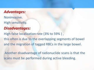 Advantages:
Noninvasive.
High sensitivity.
Disadvantages:
High false localization rate (3% to 59% ) ,
this often is due to the overlapping segments of bowel
and the migration of tagged RBCs in the large bowel.

 Another disadvantage of radionuclide scans is that the
scans must be performed during active bleeding.
 