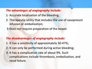 The advantages of angiography include:
1- Accurate localization of the bleeding;
2- Therapeutic utility that includes the use of vasopressin
   infusion or embolization;
3-Does not require preparation of the bowel.

The disadvantages of angiography include:
1- It has a sensitivity of approximately 30-47%;
2- It can only be performed during active bleeding;
3- It has a complication rate of about 9%. Such
   complications include thrombosis, embolization, and
   renal failure.
 