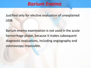 Barium Enema
Justified only for elective evaluation of unexplained
LGIB.

Barium enema examination is not used in the acute
hemorrhage phase, because it makes subsequent
diagnostic evaluations, including angiography and
colonoscopy impossible.
 