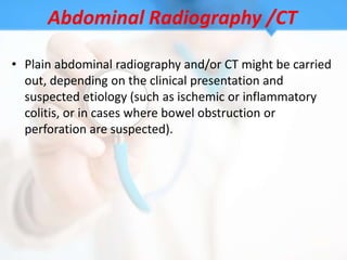 Abdominal Radiography /CT

• Plain abdominal radiography and/or CT might be carried
  out, depending on the clinical presentation and
  suspected etiology (such as ischemic or inflammatory
  colitis, or in cases where bowel obstruction or
  perforation are suspected).
 