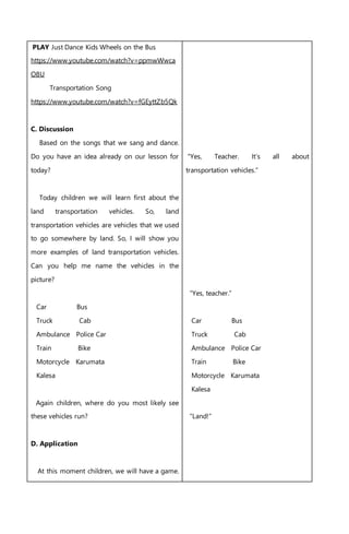 PLAY Just Dance Kids Wheels on the Bus
https://www.youtube.com/watch?v=ppmwWwca
O8U
Transportation Song
https://www.youtube.com/watch?v=fGEyttZb5Qk
C. Discussion
Based on the songs that we sang and dance.
Do you have an idea already on our lesson for
today?
Today children we will learn first about the
land transportation vehicles. So, land
transportation vehicles are vehicles that we used
to go somewhere by land. So, I will show you
more examples of land transportation vehicles.
Can you help me name the vehicles in the
picture?
Car Bus
Truck Cab
Ambulance Police Car
Train Bike
Motorcycle Karumata
Kalesa
Again children, where do you most likely see
these vehicles run?
D. Application
At this moment children, we will have a game.
“Yes, Teacher. It’s all about
transportation vehicles.”
“Yes, teacher.”
Car Bus
Truck Cab
Ambulance Police Car
Train Bike
Motorcycle Karumata
Kalesa
“Land!”
 