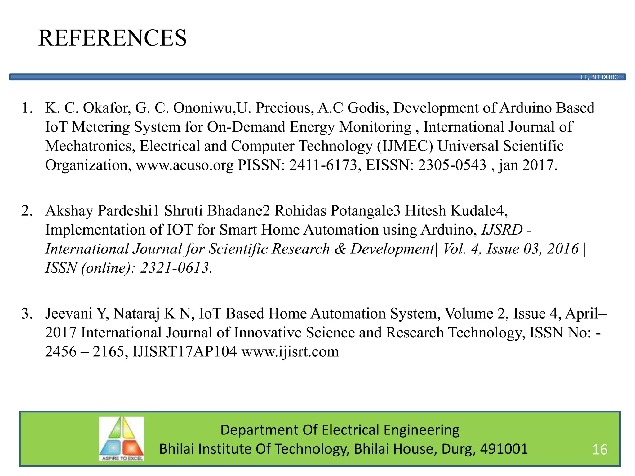 Department Of Electrical Engineering
Bhilai Institute Of Technology, Bhilai House, Durg, 491001
REFERENCES
1. K. C. Okafor, G. C. Ononiwu,U. Precious, A.C Godis, Development of Arduino Based
IoT Metering System for On-Demand Energy Monitoring , International Journal of
Mechatronics, Electrical and Computer Technology (IJMEC) Universal Scientific
Organization, www.aeuso.org PISSN: 2411-6173, EISSN: 2305-0543 , jan 2017.
2. Akshay Pardeshi1 Shruti Bhadane2 Rohidas Potangale3 Hitesh Kudale4,
Implementation of IOT for Smart Home Automation using Arduino, IJSRD -
International Journal for Scientific Research & Development| Vol. 4, Issue 03, 2016 |
ISSN (online): 2321-0613.
3. Jeevani Y, Nataraj K N, IoT Based Home Automation System, Volume 2, Issue 4, April–
2017 International Journal of Innovative Science and Research Technology, ISSN No: -
2456 – 2165, IJISRT17AP104 www.ijisrt.com
EE, BIT DURG
16
 
