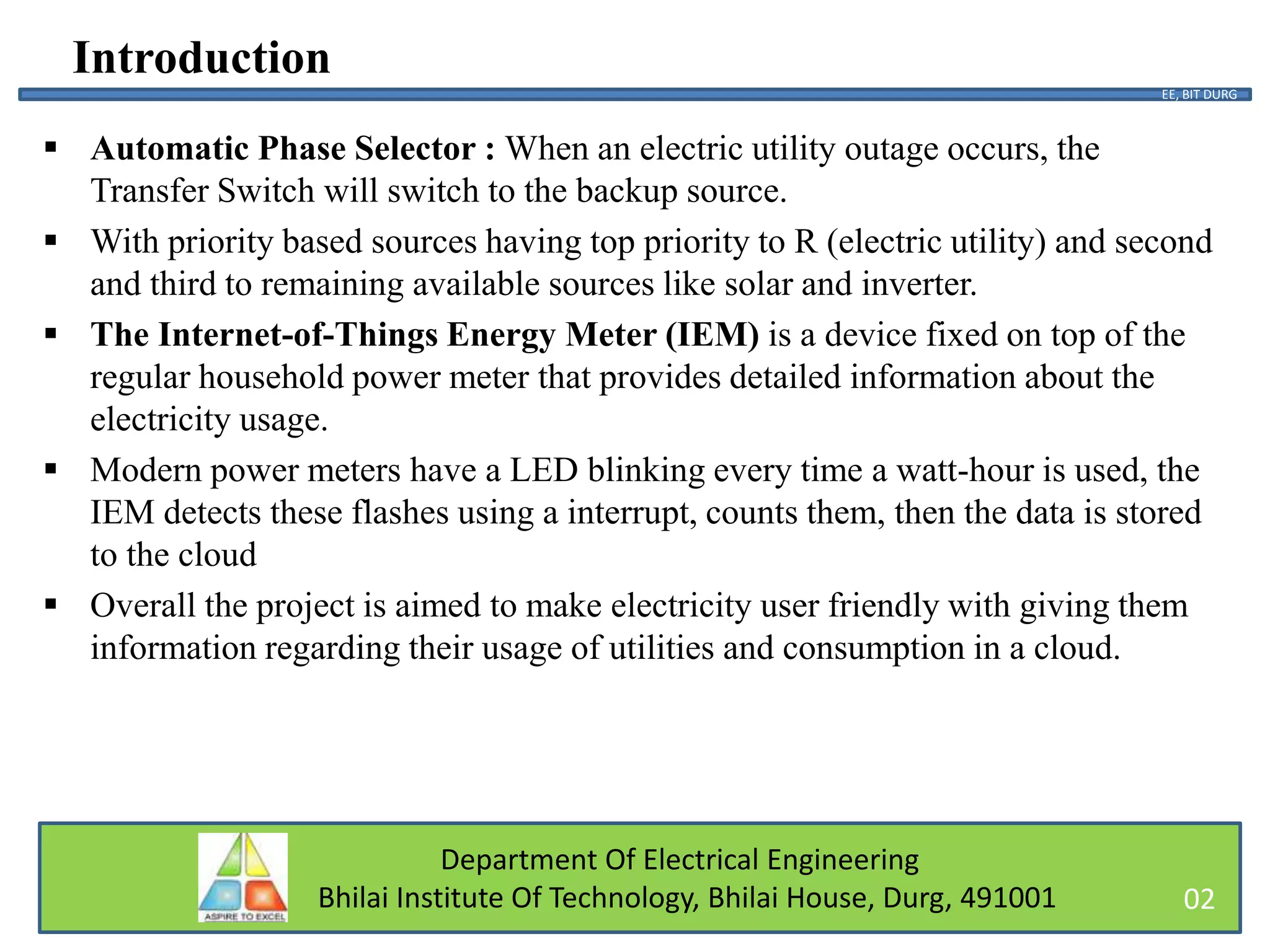 Department Of Electrical Engineering
Bhilai Institute Of Technology, Bhilai House, Durg, 491001
Introduction
 Automatic Phase Selector : When an electric utility outage occurs, the
Transfer Switch will switch to the backup source.
 With priority based sources having top priority to R (electric utility) and second
and third to remaining available sources like solar and inverter.
 The Internet-of-Things Energy Meter (IEM) is a device fixed on top of the
regular household power meter that provides detailed information about the
electricity usage.
 Modern power meters have a LED blinking every time a watt-hour is used, the
IEM detects these flashes using a interrupt, counts them, then the data is stored
to the cloud
 Overall the project is aimed to make electricity user friendly with giving them
information regarding their usage of utilities and consumption in a cloud.
EE, BIT DURG
02
 