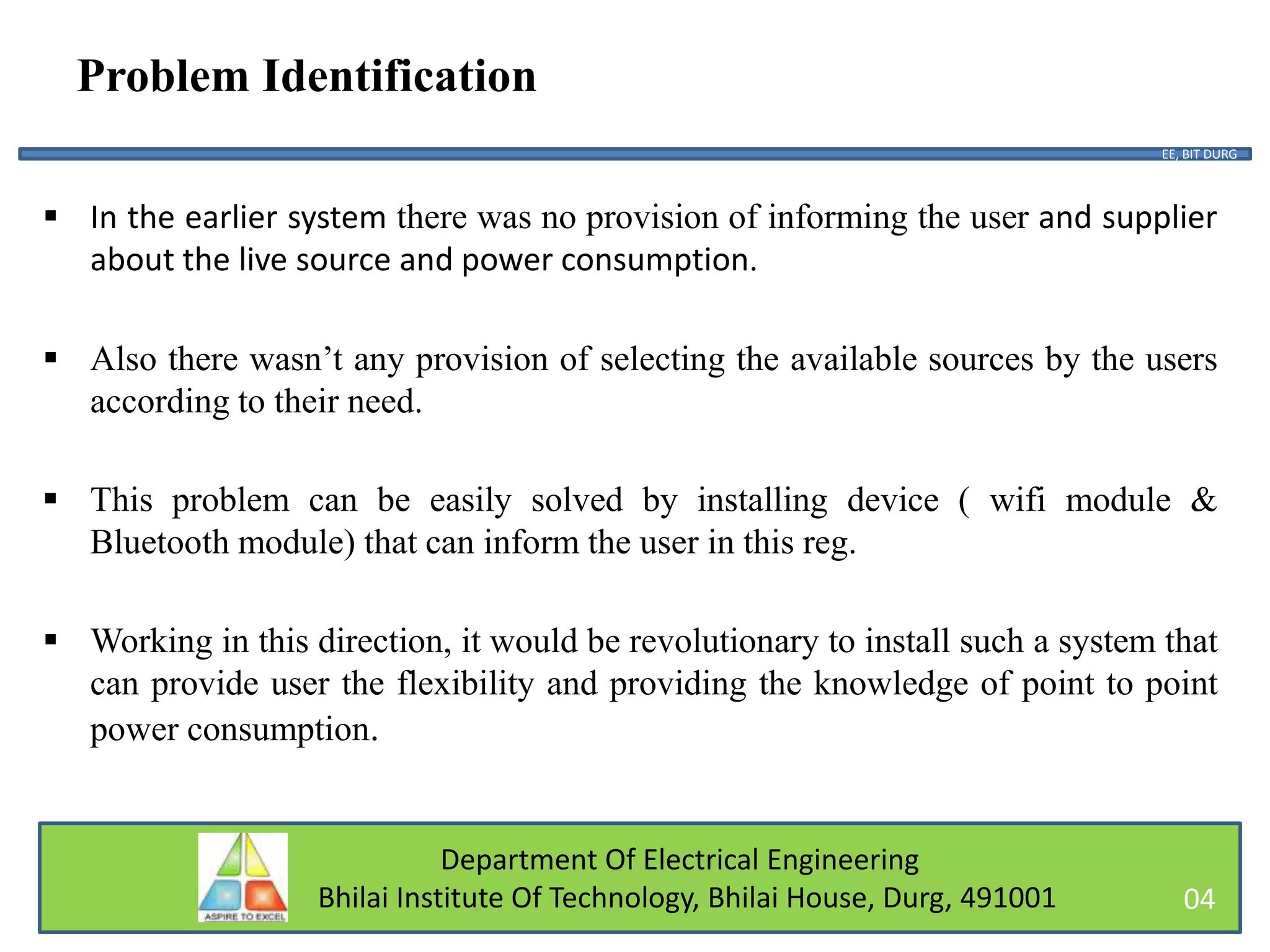 Department Of Electrical Engineering
Bhilai Institute Of Technology, Bhilai House, Durg, 491001
Problem Identification
 In the earlier system there was no provision of informing the user and supplier
about the live source and power consumption.
 Also there wasn’t any provision of selecting the available sources by the users
according to their need.
 This problem can be easily solved by installing device ( wifi module &
Bluetooth module) that can inform the user in this reg.
 Working in this direction, it would be revolutionary to install such a system that
can provide user the flexibility and providing the knowledge of point to point
power consumption.
EE, BIT DURG
04
 