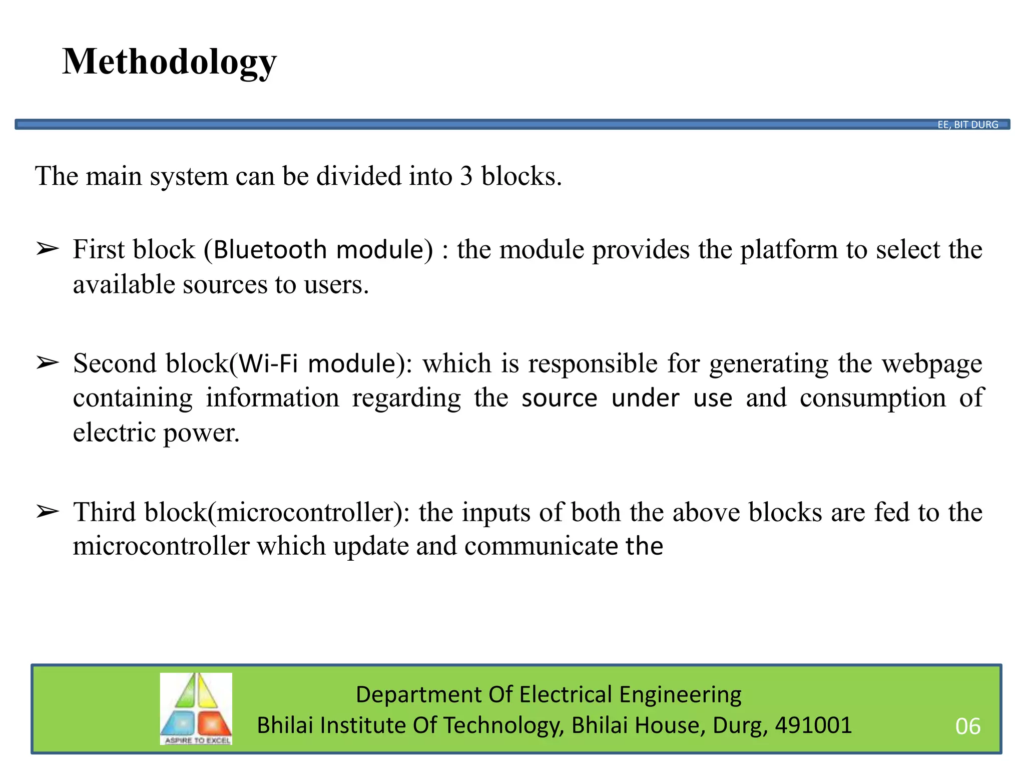 Department Of Electrical Engineering
Bhilai Institute Of Technology, Bhilai House, Durg, 491001
Methodology
The main system can be divided into 3 blocks.
➢ First block (Bluetooth module) : the module provides the platform to select the
available sources to users.
➢ Second block(Wi-Fi module): which is responsible for generating the webpage
containing information regarding the source under use and consumption of
electric power.
➢ Third block(microcontroller): the inputs of both the above blocks are fed to the
microcontroller which update and communicate the
EE, BIT DURG
06
 