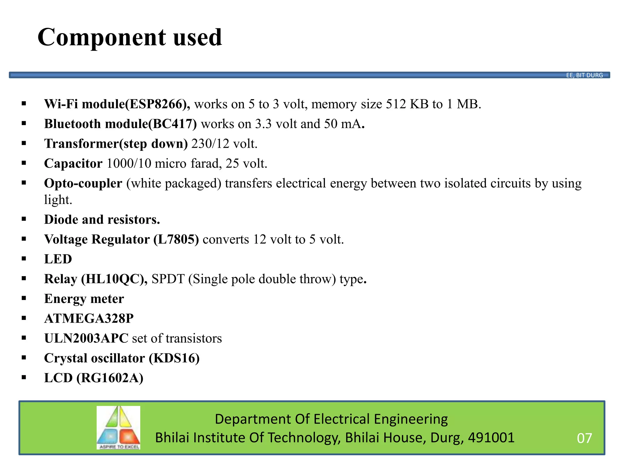 Department Of Electrical Engineering
Bhilai Institute Of Technology, Bhilai House, Durg, 491001
Component used
 Wi-Fi module(ESP8266), works on 5 to 3 volt, memory size 512 KB to 1 MB.
 Bluetooth module(BC417) works on 3.3 volt and 50 mA.
 Transformer(step down) 230/12 volt.
 Capacitor 1000/10 micro farad, 25 volt.
 Opto-coupler (white packaged) transfers electrical energy between two isolated circuits by using
light.
 Diode and resistors.
 Voltage Regulator (L7805) converts 12 volt to 5 volt.
 LED
 Relay (HL10QC), SPDT (Single pole double throw) type.
 Energy meter
 ATMEGA328P
 ULN2003APC set of transistors
 Crystal oscillator (KDS16)
 LCD (RG1602A)
EE, BIT DURG
07
 