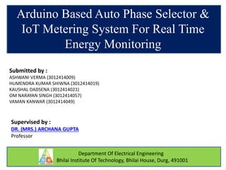 Department Of Electrical Engineering
Bhilai Institute Of Technology, Bhilai House, Durg, 491001
Arduino Based Auto Phase Selector &
IoT Metering System For Real Time
Energy Monitoring
Submitted by :
ASHWANI VERMA (3012414009)
HUMENDRA KUMAR SHIWNA (3012414019)
KAUSHAL DADSENA (3012414021)
OM NARAYAN SINGH (3012414057)
VAMAN KANWAR (3012414049)
Supervised by :
DR. (MRS.) ARCHANA GUPTA
Professor
 