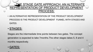 THE STAGE GATE APPROACH: AN ALTERNATE
REPRESENTATION OF PRODUCT DEVELOPMENT
PROCESS:
• AN ALTERNATIVE REPRESENTATION OF THE PRODUCT DEVELOPMENT
PROCESS IS THE PRODUCT DEVELOPMENT FUNNEL WITH STAGES AND
GATES.
• STAGES:
Stages are the intermediate time points between two gates. The concept
generation is expected to take 7months.The other stages takes 5, 8 and 4
months respectively.
• GATES:
 