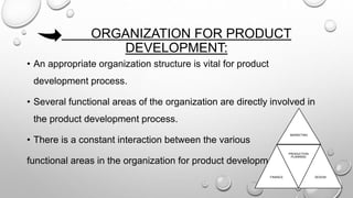 ORGANIZATION FOR PRODUCT
DEVELOPMENT:
• An appropriate organization structure is vital for product
development process.
• Several functional areas of the organization are directly involved in
the product development process.
• There is a constant interaction between the various
functional areas in the organization for product development .
MARKETING
FINANCE
PRODUCTION
PLANNING
DESIGN
 