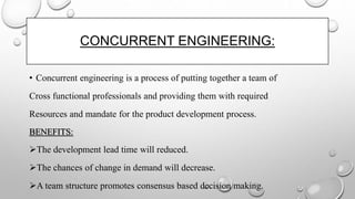 CONCURRENT ENGINEERING:
• Concurrent engineering is a process of putting together a team of
Cross functional professionals and providing them with required
Resources and mandate for the product development process.
BENEFITS:
The development lead time will reduced.
The chances of change in demand will decrease.
A team structure promotes consensus based decision making.
 