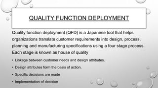 QUALITY FUNCTION DEPLOYMENT
Quality function deployment (QFD) is a Japanese tool that helps
organizations translate customer requirements into design, process,
planning and manufacturing specifications using a four stage process.
Each stage is known as house of quality
• Linkage between customer needs and design attributes.
• Design attributes form the basis of action.
• Specific decisions are made
• Implementation of decision
 