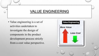 • Value engineering is a set of
activities undertaken to
investigate the design of
components in the product
development process strictly
from a cost value perspective.
VALUE ENGINEERING
 