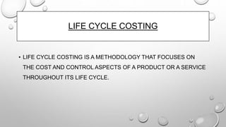 LIFE CYCLE COSTING
• LIFE CYCLE COSTING IS A METHODOLOGY THAT FOCUSES ON
THE COST AND CONTROL ASPECTS OF A PRODUCT OR A SERVICE
THROUGHOUT ITS LIFE CYCLE.
 