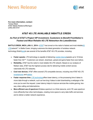 For more information, contact:
Teresa Mask
AT&T Media Relations/Michigan
(248) 205-0161

AT&T 4G LTE AVAILABLE INBATTLE CREEK
As Part of AT&T’s Project VIP Investment, Customers to Benefit FromNation’s
Fastest and Most Reliable 4G LTE Networkon the LatestDevices
BATTLE CREEK, MICH.,JAN. 6 , 2014—AT&T* has turned on the nation’s fastest and most reliable4G
LTEnetwork** in Battle Creek, bringing customers the latest generation of wireless network
technology.Watchhereto see several of the benefits AT&T 4G LTE provides, including:

Faster speeds. LTE technology is capable of delivering mobile Internetspeeds up to 10 times
faster than 3G***. Customers can stream, download, upload and game faster than ever before.
Reliability. AT&T has the nation’s most reliable 4G LTE network. Based on our analysis of
Nielsen data, AT&T has the highest success rate for delivering mobile content across
nationwide 4G LTE networks.
Cool new devices. AT&T offers several LTE-compatible devices, including new AT&T 4G LTE
smartphones and tablets.
Faster response time. LTE technologyoffers lower latency, or the processing time it takes to
move data through a network, such as how long it takes to start downloading a webpage or file
once you’ve sent the request. Lower latency helps to improve services like mobile gaming, twoway video calling and telemedicine.
More efficient use of spectrum.Wireless spectrum is a finite resource, and LTE uses spectrum
more efficiently than other technologies, creating more space to carry data traffic and services
and to deliver a better network experience.

 
