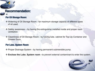 Recommendation:
For Oil Storage Room:
 Widening of Oil Storage Room - for maximum storage capacity of different types
of oil used.
 Safety awareness – by having fire extinguisher installed inside and proper room
ventilation
 Cleanliness of Oil Storage Room - by having lube. cabinet for Top-Up Container and
Grease Guns.
For Lube. System Room:
 Proper Drainage System - by having permanent submersible pump.
 Enclose the Lube. System room - to prevent external contaminant to enter the system.

 