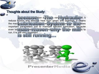 Thoughts about the Study:
Hydraulic Lubrication system is very important in the Mill. It
reduce friction and absorbs heat from gears and bearings, it cleans
the machine. It is also equipped with different instruments and follows
important parameters just to maintain efficient lubrication, because
even lubrication system is not the main reason why the mill starts to
run, it is still very important…..

 
