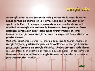 Biomasa La formación de biomasa a partir de la energía solar se lleva a cabo por el proceso denominado fotosíntesis vegetal que a su vez es desencadenante de la cadena biológica. Mediante la fotosíntesis las plantas que contienen clorofila, transforman el dióxido de carbono y el agua de productos minerales sin valor energético, en materiales orgánicos con alto contenido energético y a su vez sirven de alimento a otros seres vivos. La biomasa mediante estos procesos almacena a corto plazo la energía solar en forma de carbono. La energía almacenada en el proceso fotosintético puede ser posteriormente transformada en energía térmica, eléctrica o carburantes de origen vegetal, liberando de nuevo el dióxido de carbono almacenado. volver 