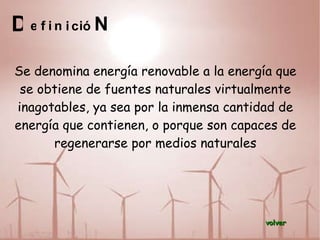 D Se denomina energía renovable a la energía que se obtiene de fuentes naturales virtualmente inagotables, ya sea por la inmensa cantidad de energía que contienen, o porque son capaces de regenerarse por medios naturales e f i n i c i ó N volver 