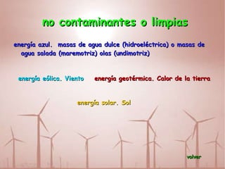 no contaminantes o limpias energía azul.  masas de agua dulce (hidroeléctrica) o masas de agua salada (maremotriz) olas (undimotriz) energía eólica. Viento energía geotérmica. Calor de la tierra  energía solar. Sol volver 