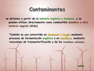 Contaminantes se obtienen a partir de la  materia orgánica o biomasa , y se pueden utilizar directamente como combustible ( madera u otra materia vegetal sólida ) También se usa convertida en  bioetanol o biogás  mediante procesos de fermentación  orgánica  o en  biodiésel , mediante reacciones de transesterificación y de los  residuos urbanos . volver 