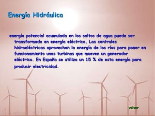 Energía Hidráulica energía potencial acumulada en los saltos de agua puede ser transformada en energía eléctrica. Las centrales hidroeléctricas aprovechan la energía de los ríos para poner en funcionamiento unas turbinas que mueven un generador eléctrico. En España se utiliza un 15 % de esta energía para producir electricidad . volver 