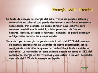 Energía solar térmica Se trata de recoger la energía del sol a través de paneles solares y convertirla en calor el cual puede destinarse a satisfacer numerosas necesidades. Por ejemplo, se puede obtener agua caliente para consumo doméstico o industrial, o bien para dar calefacción a hogares, hoteles, colegios o fábricas. También, se podrá conseguir refrigeración durante las épocas cálidas 