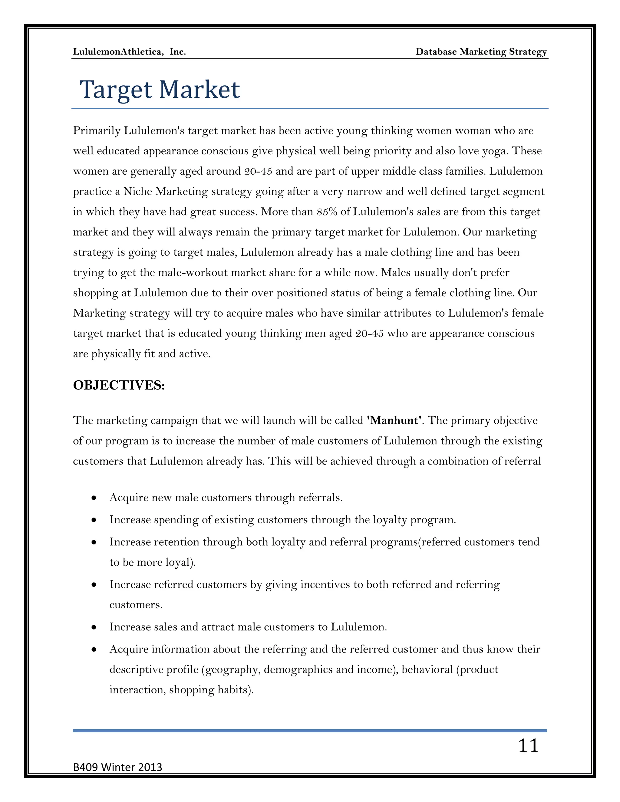 LululemonAthletica, Inc.

Database Marketing Strategy

Target Market
Primarily Lululemon's target market has been active young thinking women woman who are
well educated appearance conscious give physical well being priority and also love yoga. These
women are generally aged around 20-45 and are part of upper middle class families. Lululemon
practice a Niche Marketing strategy going after a very narrow and well defined target segment
in which they have had great success. More than 85% of Lululemon's sales are from this target
market and they will always remain the primary target market for Lululemon. Our marketing
strategy is going to target males, Lululemon already has a male clothing line and has been
trying to get the male-workout market share for a while now. Males usually don't prefer
shopping at Lululemon due to their over positioned status of being a female clothing line. Our
Marketing strategy will try to acquire males who have similar attributes to Lululemon's female
target market that is educated young thinking men aged 20-45 who are appearance conscious
are physically fit and active.

OBJECTIVES:
The marketing campaign that we will launch will be called 'Manhunt'. The primary objective
of our program is to increase the number of male customers of Lululemon through the existing
customers that Lululemon already has. This will be achieved through a combination of referral
Acquire new male customers through referrals.
Increase spending of existing customers through the loyalty program.
Increase retention through both loyalty and referral programs(referred customers tend
to be more loyal).
Increase referred customers by giving incentives to both referred and referring
customers.
Increase sales and attract male customers to Lululemon.
Acquire information about the referring and the referred customer and thus know their
descriptive profile (geography, demographics and income), behavioral (product
interaction, shopping habits).

11
B409 Winter 2013

 