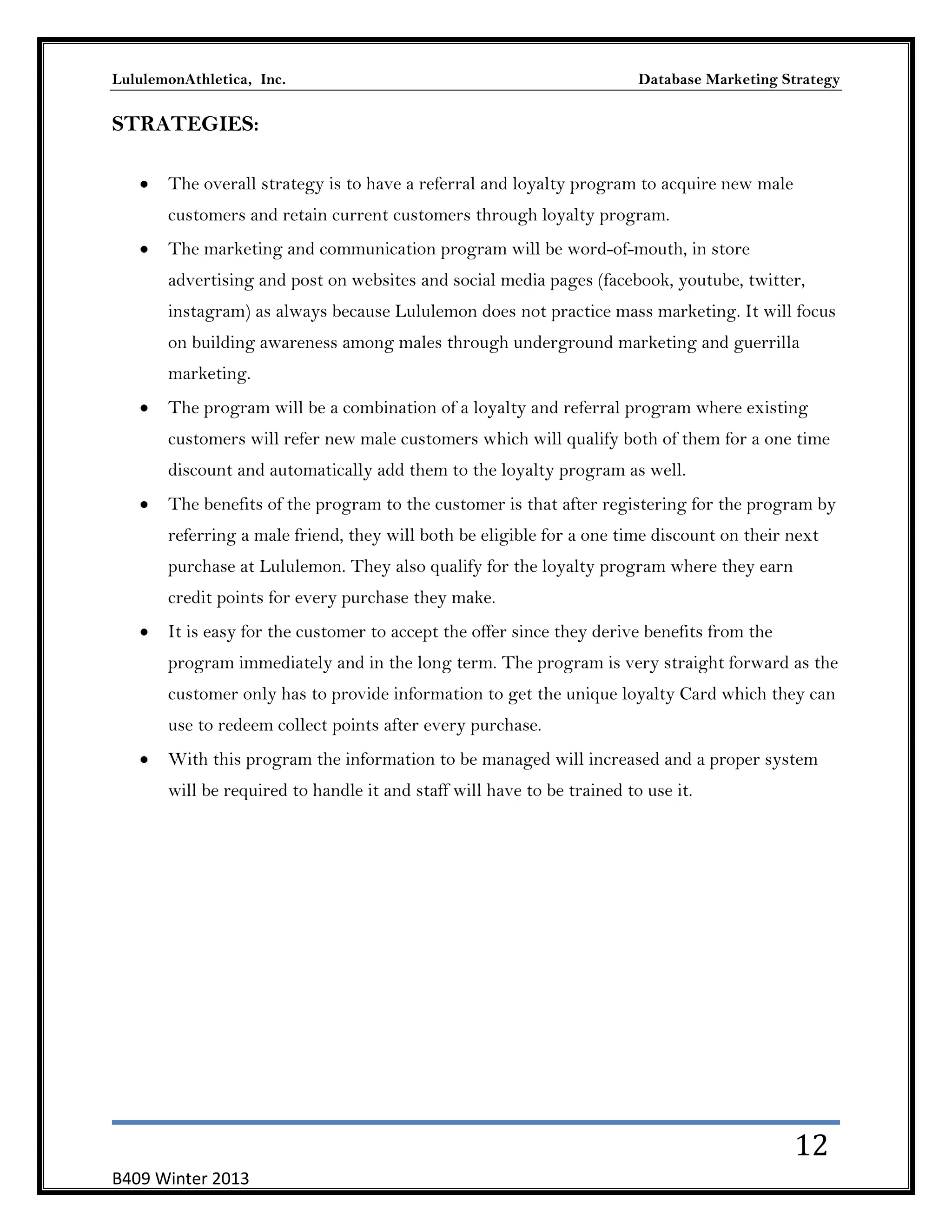 LululemonAthletica, Inc.

Database Marketing Strategy

STRATEGIES:
The overall strategy is to have a referral and loyalty program to acquire new male
customers and retain current customers through loyalty program.
The marketing and communication program will be word-of-mouth, in store
advertising and post on websites and social media pages (facebook, youtube, twitter,
instagram) as always because Lululemon does not practice mass marketing. It will focus
on building awareness among males through underground marketing and guerrilla
marketing.
The program will be a combination of a loyalty and referral program where existing
customers will refer new male customers which will qualify both of them for a one time
discount and automatically add them to the loyalty program as well.
The benefits of the program to the customer is that after registering for the program by
referring a male friend, they will both be eligible for a one time discount on their next
purchase at Lululemon. They also qualify for the loyalty program where they earn
credit points for every purchase they make.
It is easy for the customer to accept the offer since they derive benefits from the
program immediately and in the long term. The program is very straight forward as the
customer only has to provide information to get the unique loyalty Card which they can
use to redeem collect points after every purchase.
With this program the information to be managed will increased and a proper system
will be required to handle it and staff will have to be trained to use it.

12
B409 Winter 2013

 