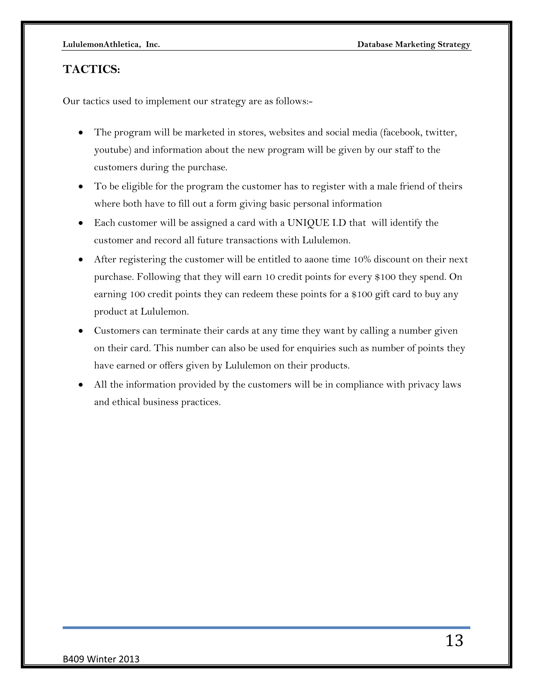 LululemonAthletica, Inc.

Database Marketing Strategy

TACTICS:
Our tactics used to implement our strategy are as follows:The program will be marketed in stores, websites and social media (facebook, twitter,
youtube) and information about the new program will be given by our staff to the
customers during the purchase.
To be eligible for the program the customer has to register with a male friend of theirs
where both have to fill out a form giving basic personal information
Each customer will be assigned a card with a UNIQUE I.D that will identify the
customer and record all future transactions with Lululemon.
After registering the customer will be entitled to aaone time 10% discount on their next
purchase. Following that they will earn 10 credit points for every $100 they spend. On
earning 100 credit points they can redeem these points for a $100 gift card to buy any
product at Lululemon.
Customers can terminate their cards at any time they want by calling a number given
on their card. This number can also be used for enquiries such as number of points they
have earned or offers given by Lululemon on their products.
All the information provided by the customers will be in compliance with privacy laws
and ethical business practices.

13
B409 Winter 2013

 