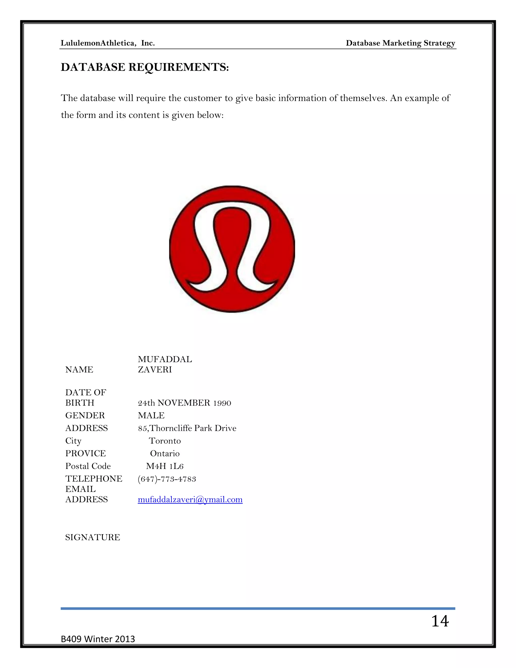 LululemonAthletica, Inc.

Database Marketing Strategy

DATABASE REQUIREMENTS:
The database will require the customer to give basic information of themselves. An example of
the form and its content is given below:

NAME
DATE OF
BIRTH
GENDER
ADDRESS
City
PROVICE
Postal Code
TELEPHONE
EMAIL
ADDRESS

MUFADDAL
ZAVERI
24th NOVEMBER 1990
MALE
85,Thorncliffe Park Drive
Toronto
Ontario
M4H 1L6
(647)-773-4783
mufaddalzaveri@ymail.com

SIGNATURE

14
B409 Winter 2013

 
