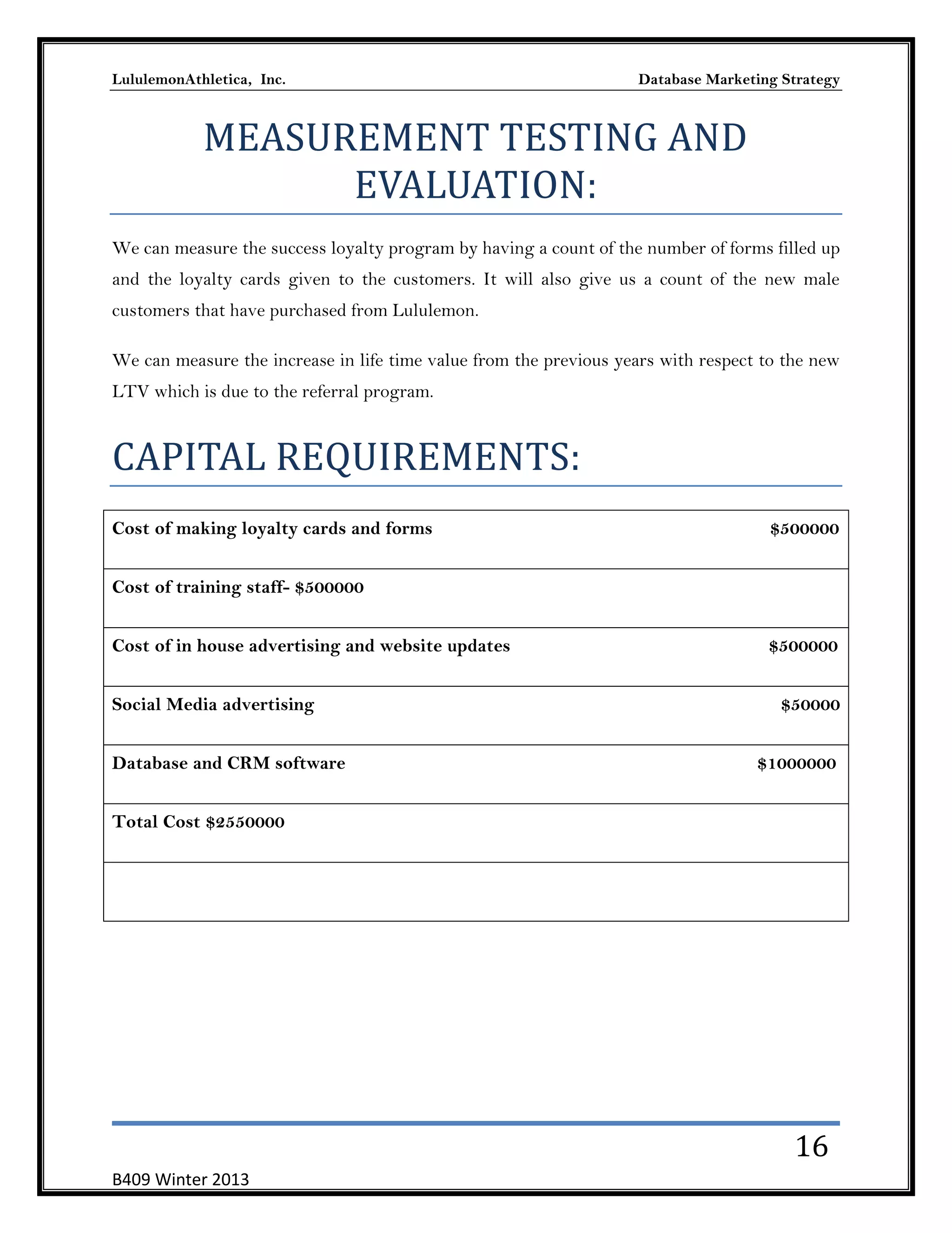 LululemonAthletica, Inc.

Database Marketing Strategy

MEASUREMENT TESTING AND
EVALUATION:
We can measure the success loyalty program by having a count of the number of forms filled up
and the loyalty cards given to the customers. It will also give us a count of the new male
customers that have purchased from Lululemon.
We can measure the increase in life time value from the previous years with respect to the new
LTV which is due to the referral program.

CAPITAL REQUIREMENTS:
Cost of making loyalty cards and forms

$500000

Cost of training staff- $500000
Cost of in house advertising and website updates
Social Media advertising
Database and CRM software

$500000
$50000
$1000000

Total Cost $2550000

16
B409 Winter 2013

 