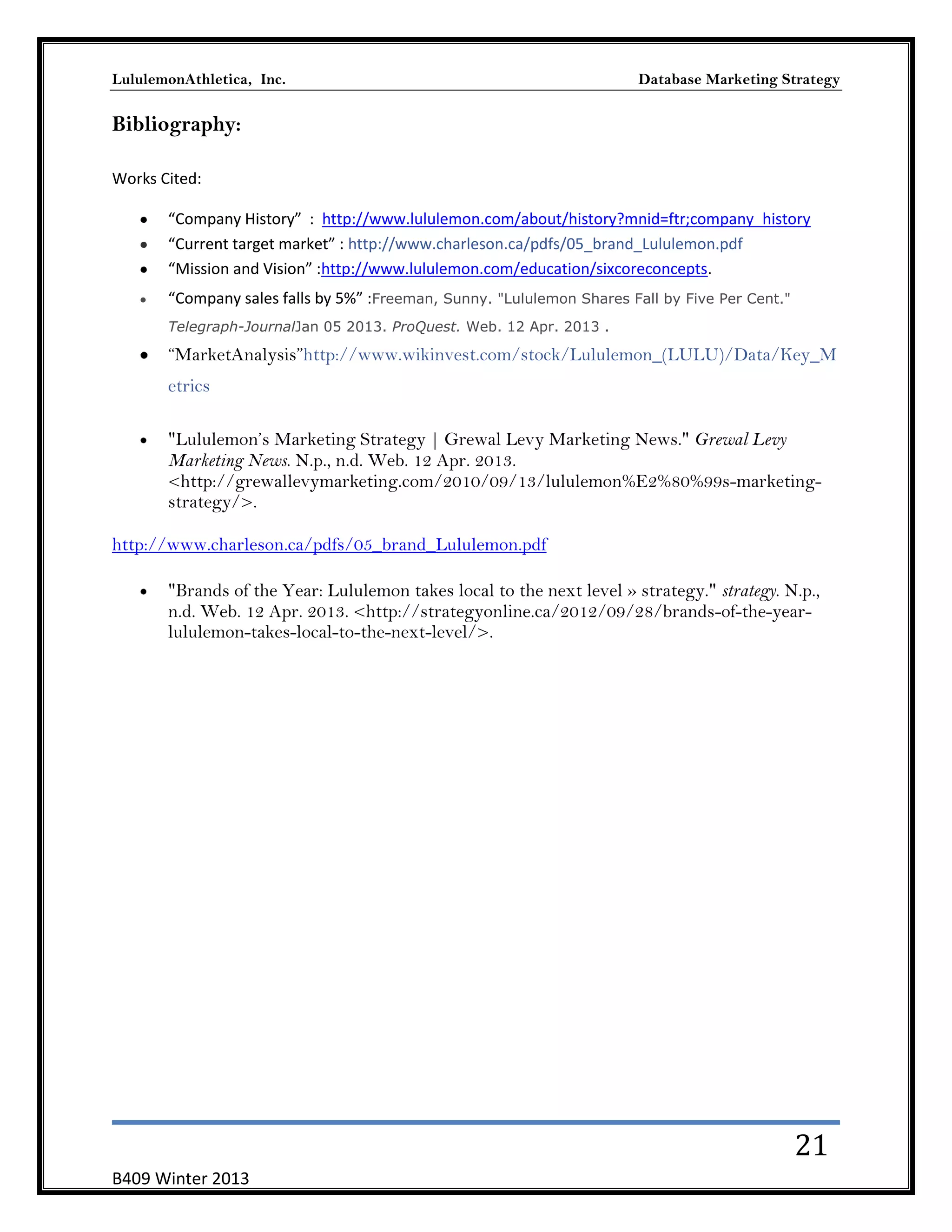 LululemonAthletica, Inc.

Database Marketing Strategy

Bibliography:
Works Cited:
“Company History” : http://www.lululemon.com/about/history?mnid=ftr;company_history
“Current target market” : http://www.charleson.ca/pdfs/05_brand_Lululemon.pdf
“Mission and Vision” :http://www.lululemon.com/education/sixcoreconcepts.
“Company sales falls by 5%” :Freeman, Sunny. "Lululemon Shares Fall by Five Per Cent."
Telegraph-JournalJan 05 2013. ProQuest. Web. 12 Apr. 2013 .

―MarketAnalysis‖http://www.wikinvest.com/stock/Lululemon_(LULU)/Data/Key_M
etrics
"Lululemon’s Marketing Strategy | Grewal Levy Marketing News." Grewal Levy
Marketing News. N.p., n.d. Web. 12 Apr. 2013.
<http://grewallevymarketing.com/2010/09/13/lululemon%E2%80%99s-marketingstrategy/>.
http://www.charleson.ca/pdfs/05_brand_Lululemon.pdf
"Brands of the Year: Lululemon takes local to the next level » strategy." strategy. N.p.,
n.d. Web. 12 Apr. 2013. <http://strategyonline.ca/2012/09/28/brands-of-the-yearlululemon-takes-local-to-the-next-level/>.

21
B409 Winter 2013

 