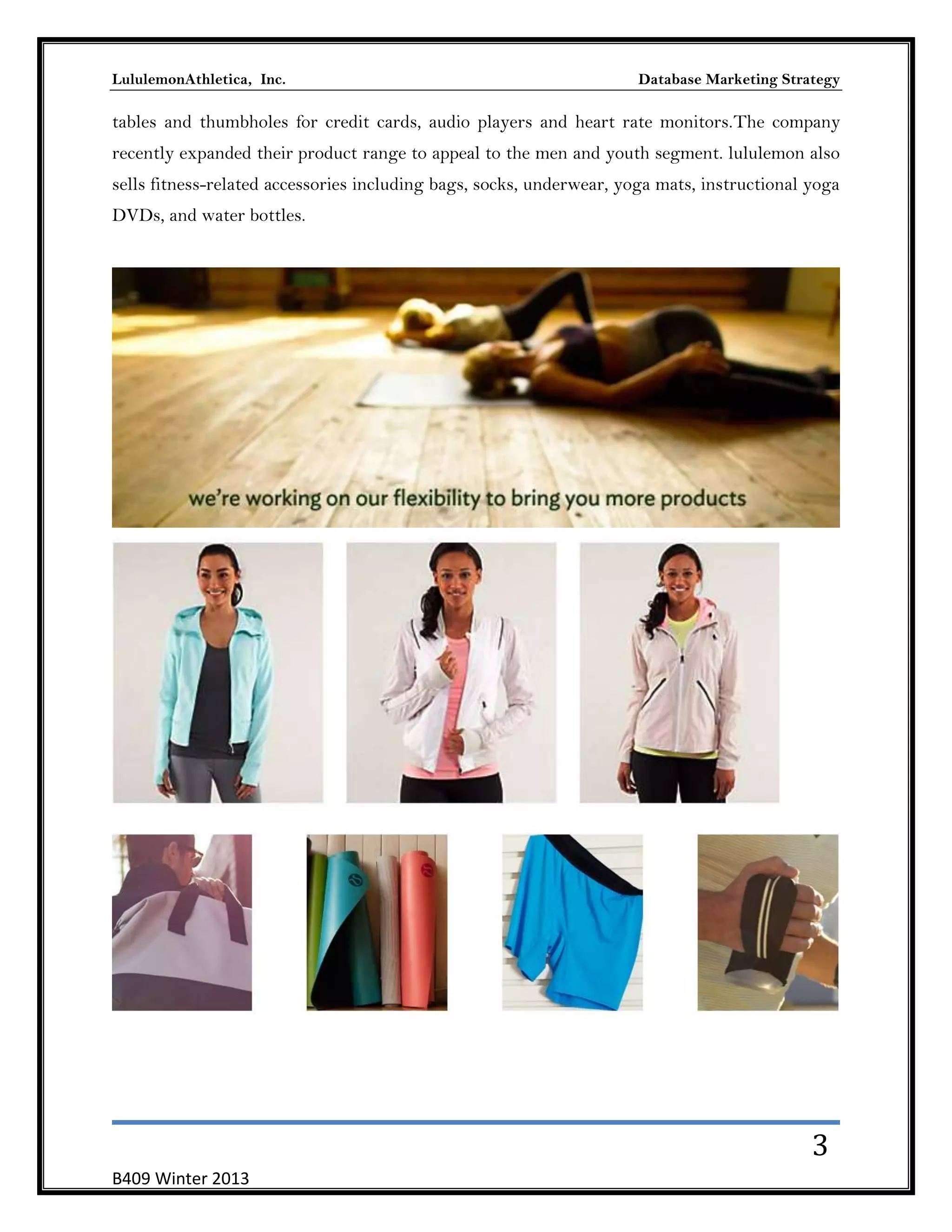 LululemonAthletica, Inc.

Database Marketing Strategy

tables and thumbholes for credit cards, audio players and heart rate monitors.The company
recently expanded their product range to appeal to the men and youth segment. lululemon also
sells fitness-related accessories including bags, socks, underwear, yoga mats, instructional yoga
DVDs, and water bottles.

3
B409 Winter 2013

 