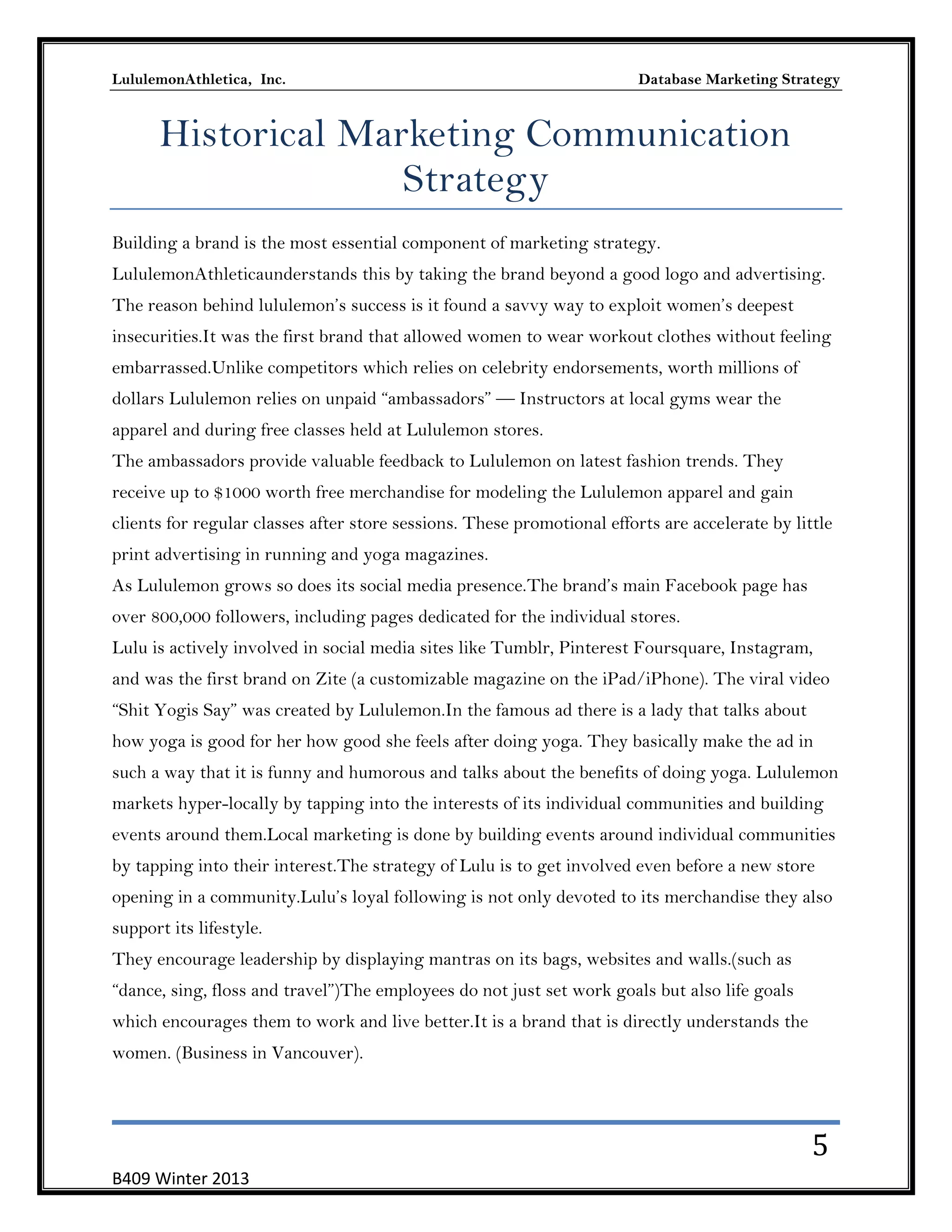 LululemonAthletica, Inc.

Database Marketing Strategy

Historical Marketing Communication
Strategy
Building a brand is the most essential component of marketing strategy.
LululemonAthleticaunderstands this by taking the brand beyond a good logo and advertising.
The reason behind lululemon’s success is it found a savvy way to exploit women’s deepest
insecurities.It was the first brand that allowed women to wear workout clothes without feeling
embarrassed.Unlike competitors which relies on celebrity endorsements, worth millions of
dollars Lululemon relies on unpaid ―ambassadors‖ — Instructors at local gyms wear the
apparel and during free classes held at Lululemon stores.
The ambassadors provide valuable feedback to Lululemon on latest fashion trends. They
receive up to $1000 worth free merchandise for modeling the Lululemon apparel and gain
clients for regular classes after store sessions. These promotional efforts are accelerate by little
print advertising in running and yoga magazines.
As Lululemon grows so does its social media presence.The brand’s main Facebook page has
over 800,000 followers, including pages dedicated for the individual stores.
Lulu is actively involved in social media sites like Tumblr, Pinterest Foursquare, Instagram,
and was the first brand on Zite (a customizable magazine on the iPad/iPhone). The viral video
―Shit Yogis Say‖ was created by Lululemon.In the famous ad there is a lady that talks about
how yoga is good for her how good she feels after doing yoga. They basically make the ad in
such a way that it is funny and humorous and talks about the benefits of doing yoga. Lululemon
markets hyper-locally by tapping into the interests of its individual communities and building
events around them.Local marketing is done by building events around individual communities
by tapping into their interest.The strategy of Lulu is to get involved even before a new store
opening in a community.Lulu’s loyal following is not only devoted to its merchandise they also
support its lifestyle.
They encourage leadership by displaying mantras on its bags, websites and walls.(such as
―dance, sing, floss and travel‖)The employees do not just set work goals but also life goals
which encourages them to work and live better.It is a brand that is directly understands the
women. (Business in Vancouver).

5
B409 Winter 2013

 