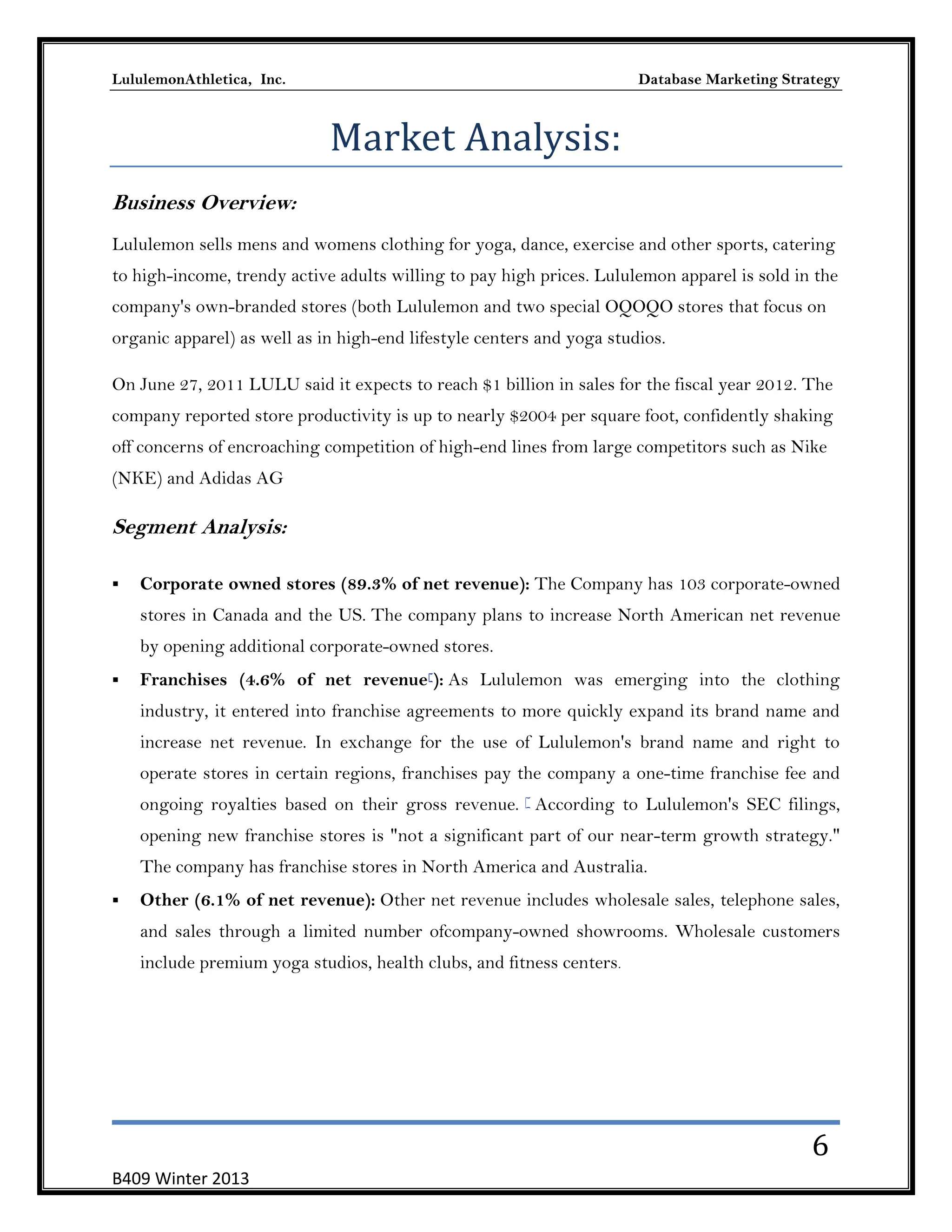 LululemonAthletica, Inc.

Database Marketing Strategy

Market Analysis:
Business Overview:
Lululemon sells mens and womens clothing for yoga, dance, exercise and other sports, catering
to high-income, trendy active adults willing to pay high prices. Lululemon apparel is sold in the
company's own-branded stores (both Lululemon and two special OQOQO stores that focus on
organic apparel) as well as in high-end lifestyle centers and yoga studios.
On June 27, 2011 LULU said it expects to reach $1 billion in sales for the fiscal year 2012. The
company reported store productivity is up to nearly $2004 per square foot, confidently shaking
off concerns of encroaching competition of high-end lines from large competitors such as Nike
(NKE) and Adidas AG

Segment Analysis:


Corporate owned stores (89.3% of net revenue): The Company has 103 corporate-owned
stores in Canada and the US. The company plans to increase North American net revenue
by opening additional corporate-owned stores.



Franchises (4.6% of net revenue[): As Lululemon was emerging into the clothing
industry, it entered into franchise agreements to more quickly expand its brand name and
increase net revenue. In exchange for the use of Lululemon's brand name and right to
operate stores in certain regions, franchises pay the company a one-time franchise fee and
ongoing royalties based on their gross revenue. [ According to Lululemon's SEC filings,
opening new franchise stores is "not a significant part of our near-term growth strategy."
The company has franchise stores in North America and Australia.



Other (6.1% of net revenue): Other net revenue includes wholesale sales, telephone sales,
and sales through a limited number ofcompany-owned showrooms. Wholesale customers
include premium yoga studios, health clubs, and fitness centers.

6
B409 Winter 2013

 